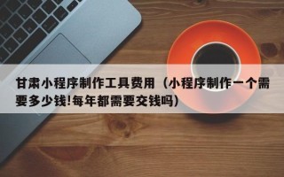 塔城甘肃小程序制作工具费用（小程序制作一个需要多少钱!每年都需要交钱吗）