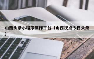 塔城山西头条小程序制作平台（山西视点今日头条）